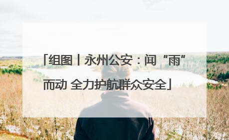 组图丨永州公安：闻“雨”而动 全力护航群众安全