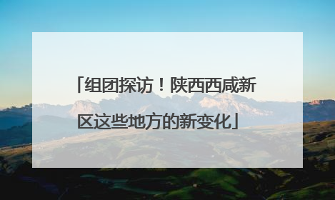 组团探访！陕西西咸新区这些地方的新变化