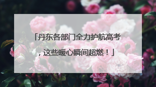 丹东各部门全力护航高考，这些暖心瞬间超燃！