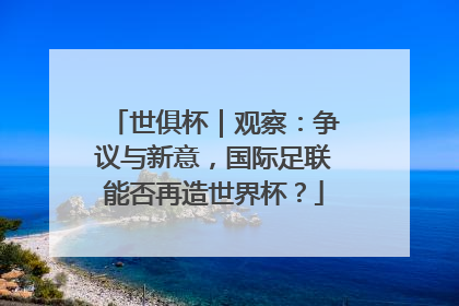 世俱杯｜观察：争议与新意，国际足联能否再造世界杯？