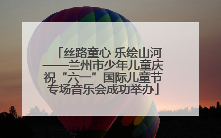 丝路童心 乐绘山河——兰州市少年儿童庆祝“六一”国际儿童节专场音乐会成功举办
