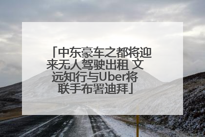 中东豪车之都将迎来无人驾驶出租 文远知行与Uber将联手布署迪拜