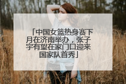 中国女篮热身赛下月在济南举办，张子宇有望在家门口迎来国家队首秀
