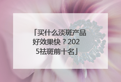 买什么淡斑产品好效果快？2025祛斑前十名