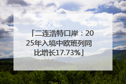 二连浩特口岸：2025年入境中欧班列同比增长17.73%