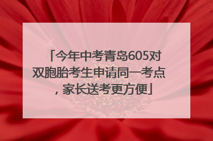 今年中考青岛605对双胞胎考生申请同一考点，家长送考更方便