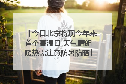 今日北京将现今年来首个高温日 天气晴朗暖热需注意防暑防晒