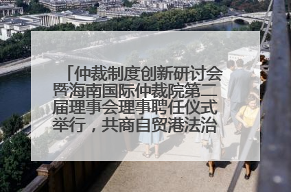 仲裁制度创新研讨会暨海南国际仲裁院第二届理事会理事聘任仪式举行，共商自贸港法治建设新路径