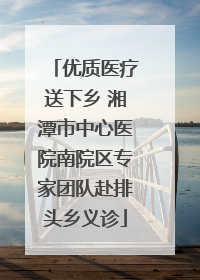 优质医疗送下乡 湘潭市中心医院南院区专家团队赴排头乡义诊