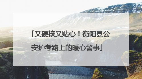 又硬核又贴心！衡阳县公安护考路上的暖心警事