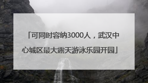 可同时容纳3000人，武汉中心城区最大露天游泳乐园开园