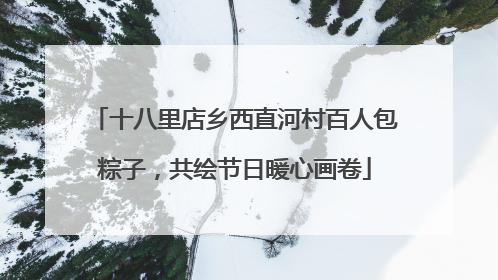十八里店乡西直河村百人包粽子，共绘节日暖心画卷