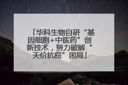 华科生物自研“基因细胞+中医药”创新技术，努力破解“天价抗癌”困局