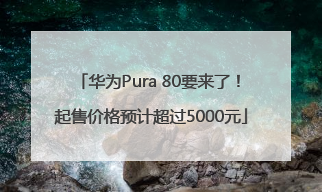 华为Pura 80要来了！起售价格预计超过5000元