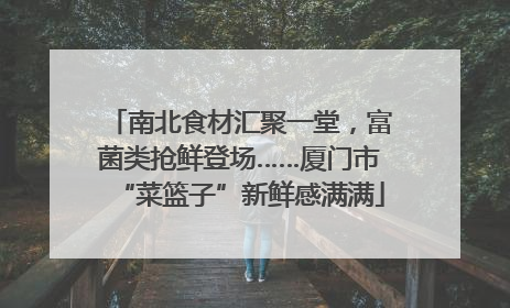 南北食材汇聚一堂，富菌类抢鲜登场……厦门市“菜篮子”新鲜感满满