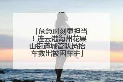 危急时刻显担当！连云港海州花果山街道城管队员抬车救出被困车主