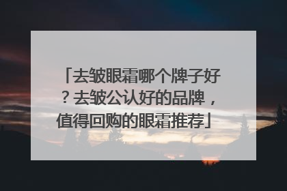 去皱眼霜哪个牌子好？去皱公认好的品牌，值得回购的眼霜推荐