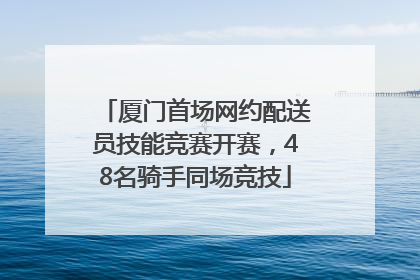 厦门首场网约配送员技能竞赛开赛，48名骑手同场竞技