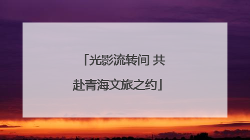 光影流转间 共赴青海文旅之约