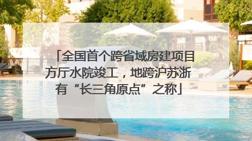 全国首个跨省域房建项目方厅水院竣工，地跨沪苏浙有“长三角原点”之称