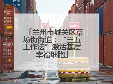 兰州市城关区草场街街道：“三五工作法”激活基层幸福细胞