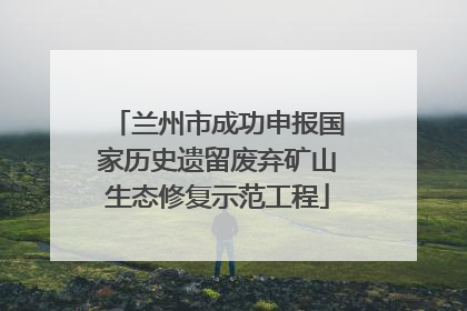 兰州市成功申报国家历史遗留废弃矿山生态修复示范工程