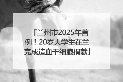 兰州市2025年首例！20岁大学生在兰完成造血干细胞捐献