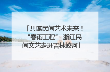 共谋民间艺术未来！“春雨工程” 浙江民间文艺走进吉林蛟河