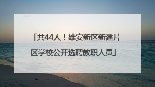 共44人！雄安新区新建片区学校公开选聘教职人员