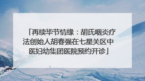 再续毕节情缘：胡氏咽炎疗法创始人胡春强在七星关区中医妇幼集团医院预约开诊