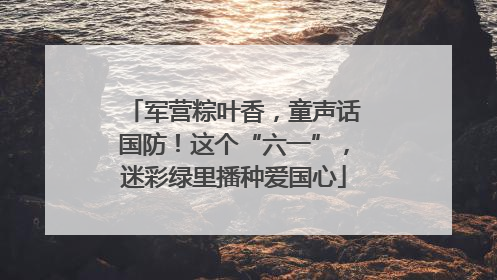 军营粽叶香，童声话国防！这个“六一”，迷彩绿里播种爱国心