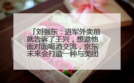 刘强东：进军外卖前就告诉了王兴，想邀他面对面喝酒交流，京东未来会打造一种与美团不同的商业模式