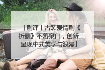 剧评丨古装爱情剧《折腰》不落窠臼，创新呈现中式美学与浪漫