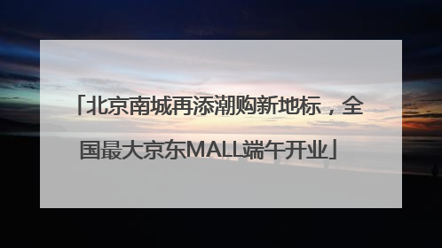 北京南城再添潮购新地标，全国最大京东MALL端午开业