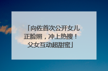 向佐首次公开女儿正脸照，冲上热搜！父女互动超甜蜜