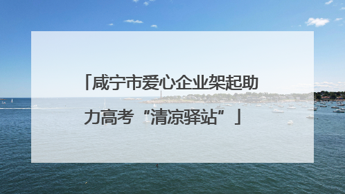 咸宁市爱心企业架起助力高考“清凉驿站”
