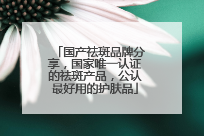 国产祛斑品牌分享，国家唯一认证的祛斑产品，公认最好用的护肤品