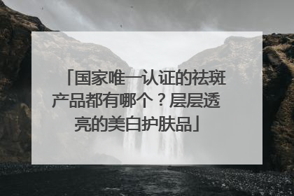 国家唯一认证的祛斑产品都有哪个？层层透亮的美白护肤品