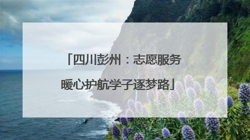 四川彭州：志愿服务暖心护航学子逐梦路