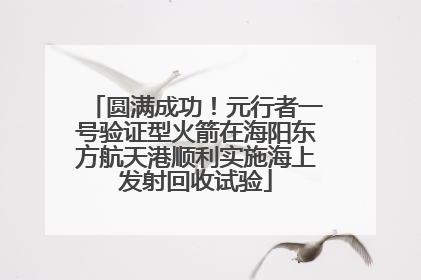 圆满成功！元行者一号验证型火箭在海阳东方航天港顺利实施海上发射回收试验