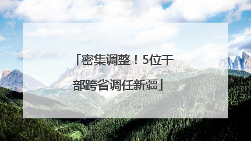 密集调整！5位干部跨省调任新疆