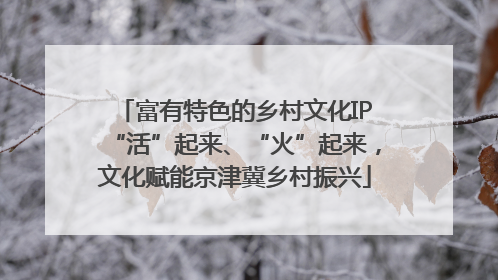 富有特色的乡村文化IP“活”起来、“火”起来，文化赋能京津冀乡村振兴