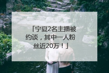 宁夏2名主播被约谈，其中一人粉丝近20万！