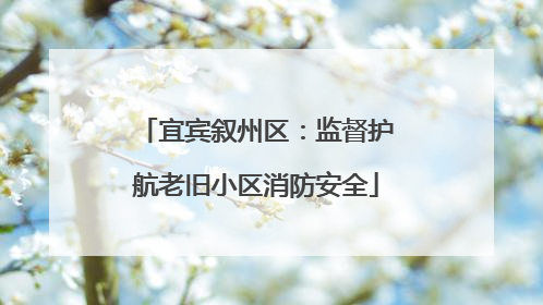 宜宾叙州区：监督护航老旧小区消防安全