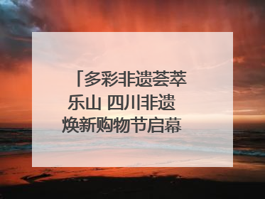 多彩非遗荟萃乐山 四川非遗焕新购物节启幕｜镜观四川