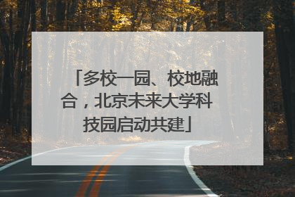 多校一园、校地融合，北京未来大学科技园启动共建
