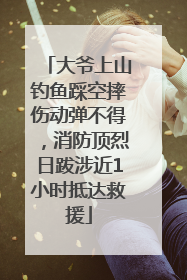 大爷上山钓鱼踩空摔伤动弹不得，消防顶烈日跋涉近1小时抵达救援