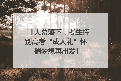 大幕落下，考生挥别高考“成人礼”怀揣梦想再出发
