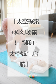 太空探索+科幻场景！“湘江·太空城”启航