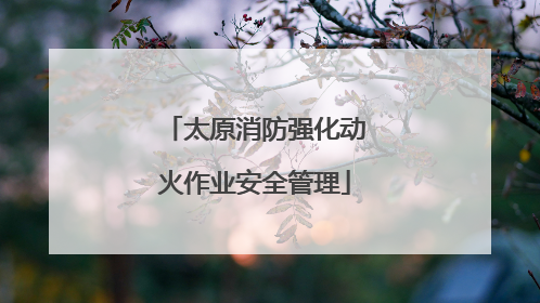 太原消防强化动火作业安全管理